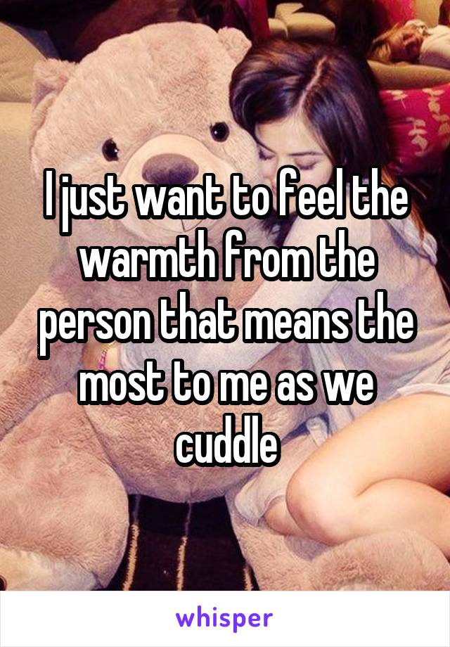 I just want to feel the warmth from the person that means the most to me as we cuddle