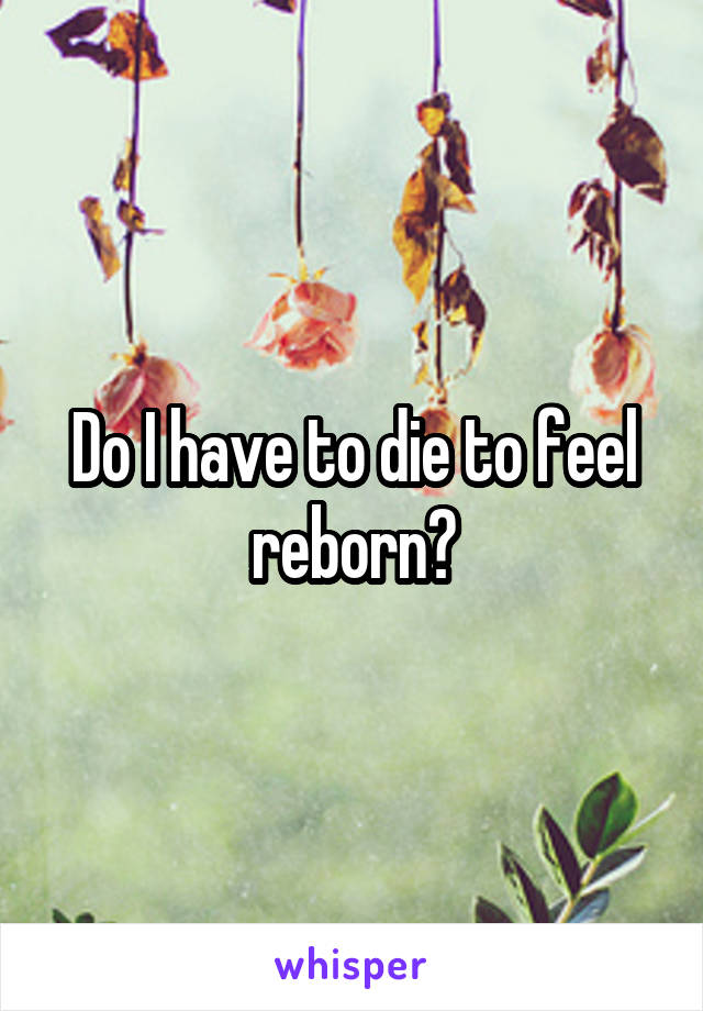 Do I have to die to feel reborn?
