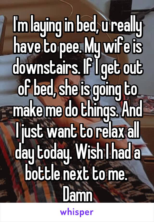 I'm laying in bed, u really have to pee. My wife is downstairs. If I get out of bed, she is going to make me do things. And I just want to relax all day today. Wish I had a bottle next to me. 
Damn