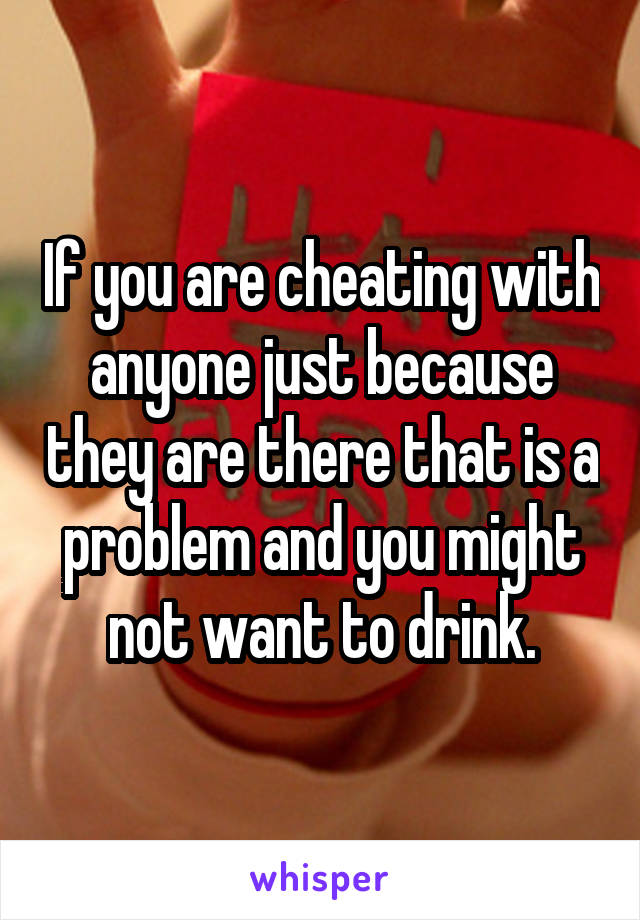 If you are cheating with anyone just because they are there that is a problem and you might not want to drink.