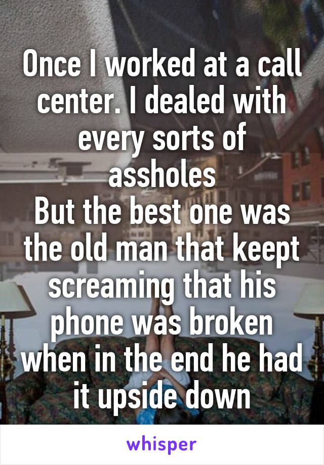 Once I worked at a call center. I dealed with every sorts of assholes
But the best one was the old man that keept screaming that his phone was broken when in the end he had it upside down