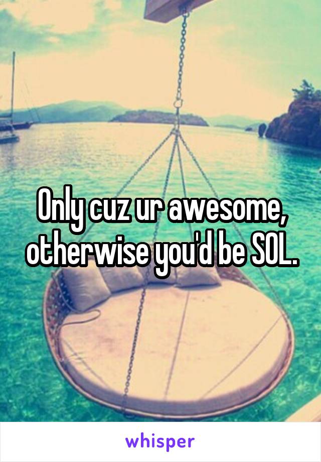 Only cuz ur awesome, otherwise you'd be SOL.