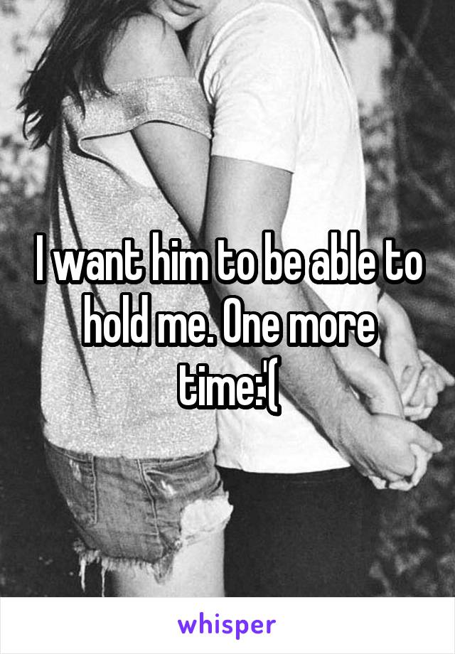 I want him to be able to hold me. One more time:'(