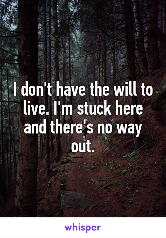 I don't have the will to live. I'm stuck here and there's no way out.