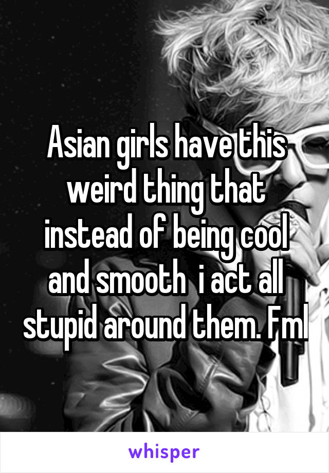Asian girls have this weird thing that instead of being cool and smooth  i act all stupid around them. Fml