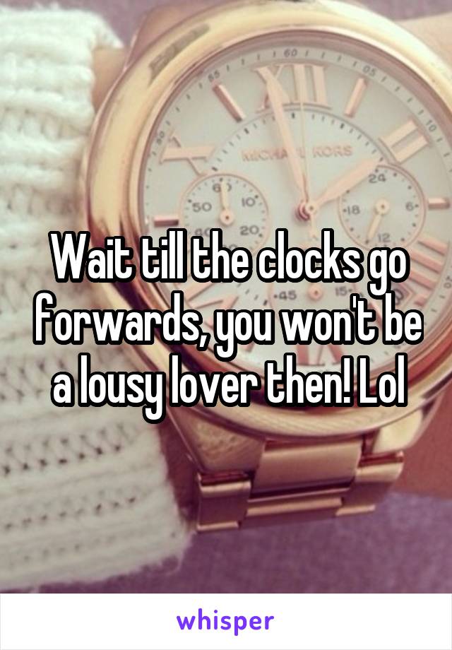 Wait till the clocks go forwards, you won't be a lousy lover then! Lol