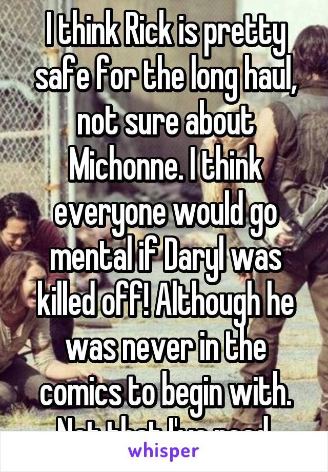 I think Rick is pretty safe for the long haul, not sure about Michonne. I think everyone would go mental if Daryl was killed off! Although he was never in the comics to begin with. Not that I've read.