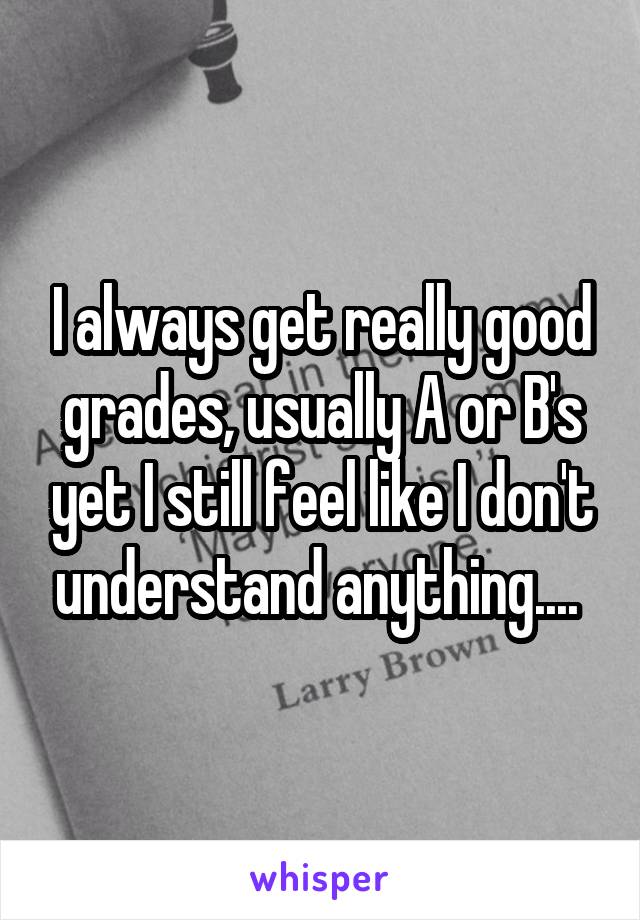 I always get really good grades, usually A or B's yet I still feel like I don't understand anything.... 