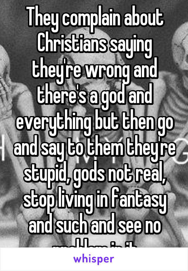 They complain about Christians saying they're wrong and there's a god and everything but then go and say to them they're stupid, gods not real, stop living in fantasy and such and see no problem in it
