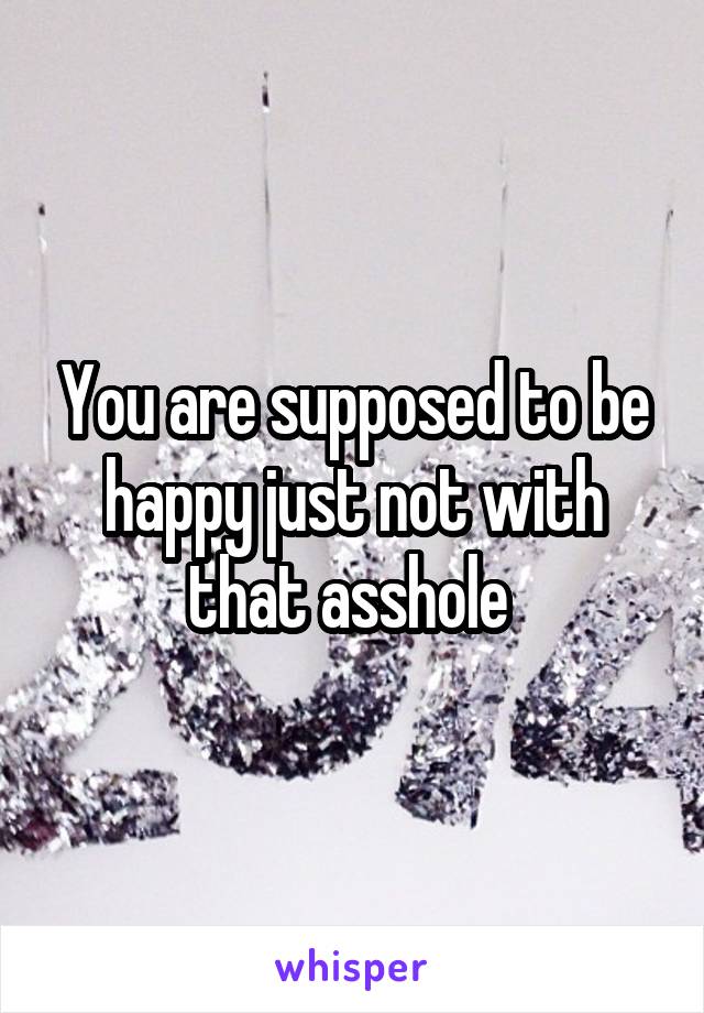 You are supposed to be happy just not with that asshole 
