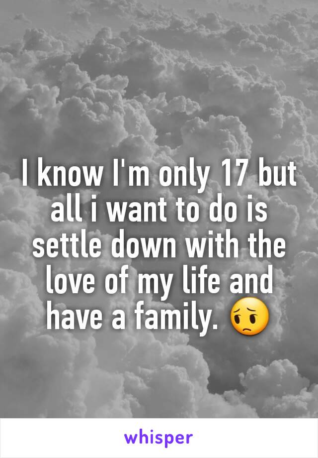 I know I'm only 17 but all i want to do is settle down with the love of my life and have a family. 😔