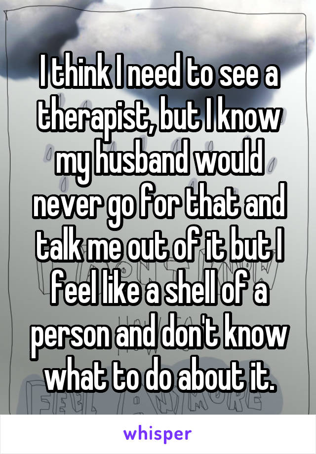 I think I need to see a therapist, but I know my husband would never go for that and talk me out of it but I feel like a shell of a person and don't know what to do about it.