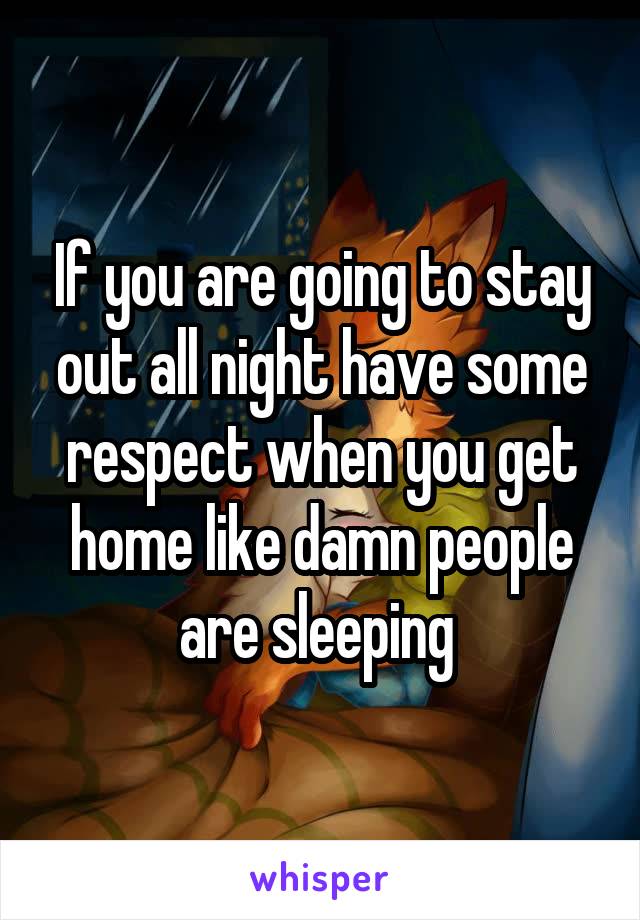 If you are going to stay out all night have some respect when you get home like damn people are sleeping 