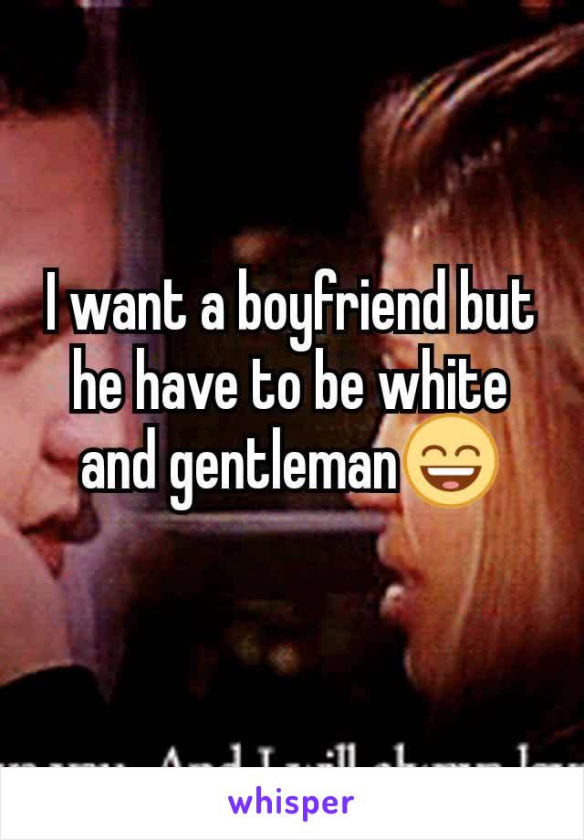 I want a boyfriend but he have to be white and gentleman😄

