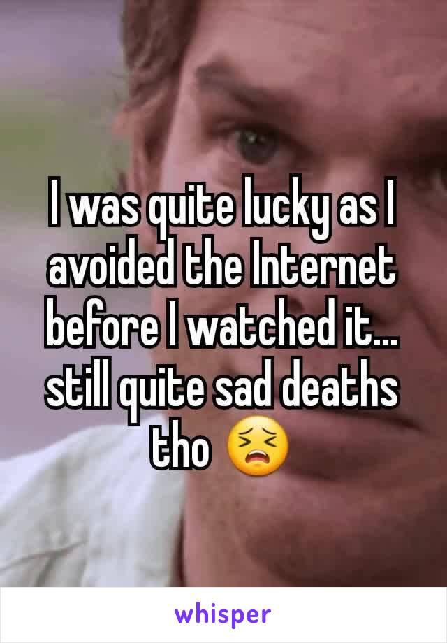 I was quite lucky as I avoided the Internet before I watched it... still quite sad deaths tho 😣