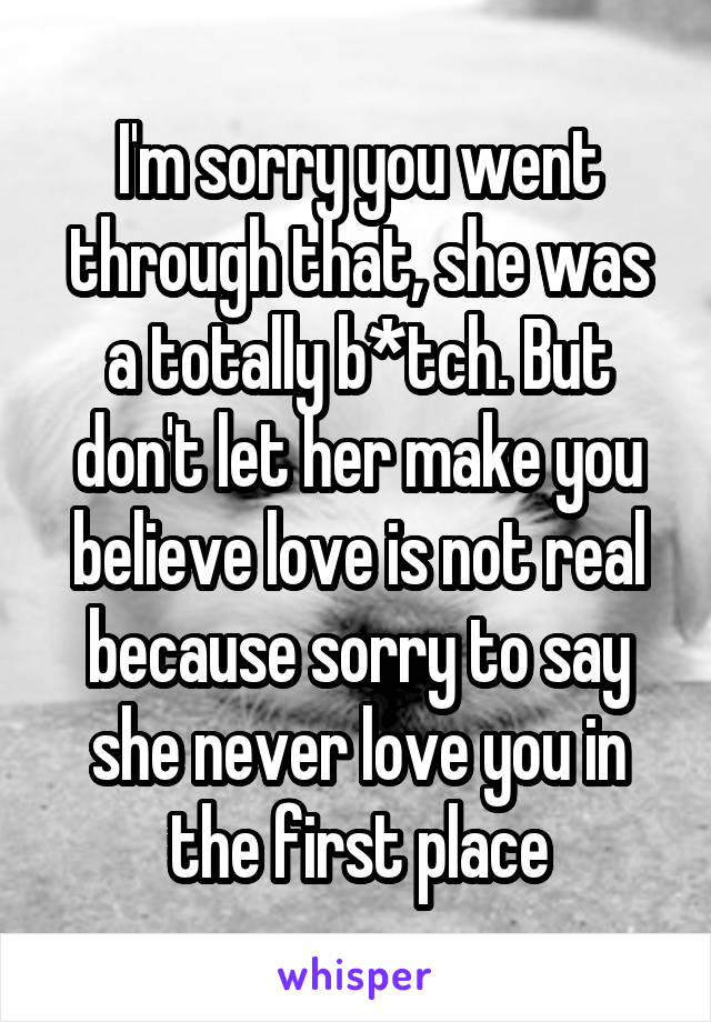 I'm sorry you went through that, she was a totally b*tch. But don't let her make you believe love is not real because sorry to say she never love you in the first place