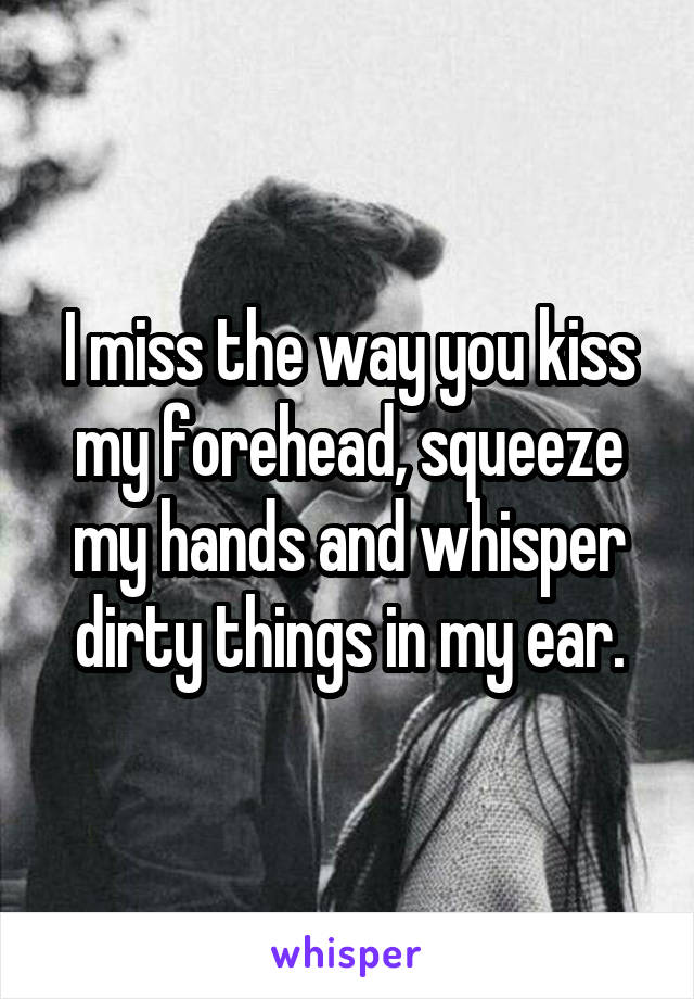 I miss the way you kiss my forehead, squeeze my hands and whisper dirty things in my ear.