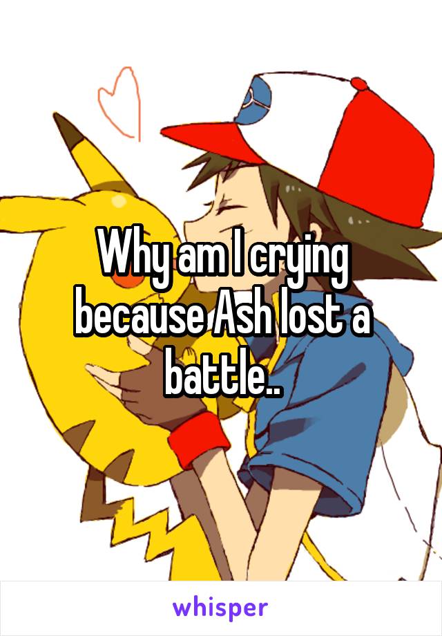 Why am I crying because Ash lost a battle..