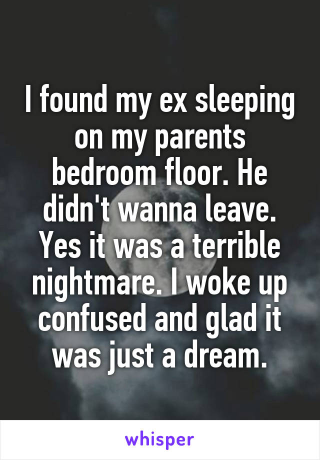 I found my ex sleeping on my parents bedroom floor. He didn't wanna leave. Yes it was a terrible nightmare. I woke up confused and glad it was just a dream.