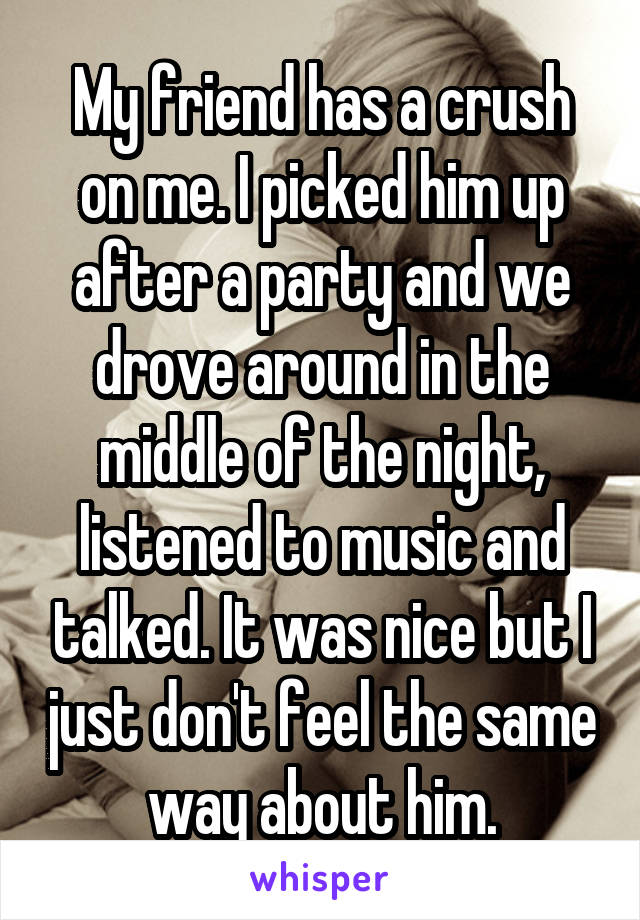 My friend has a crush on me. I picked him up after a party and we drove around in the middle of the night, listened to music and talked. It was nice but I just don't feel the same way about him.