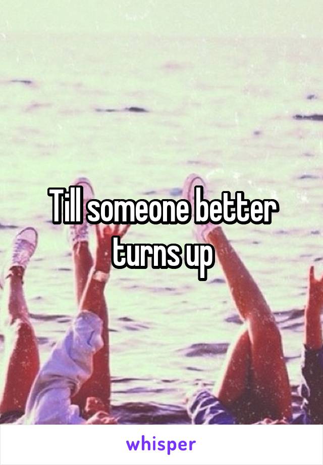 Till someone better turns up