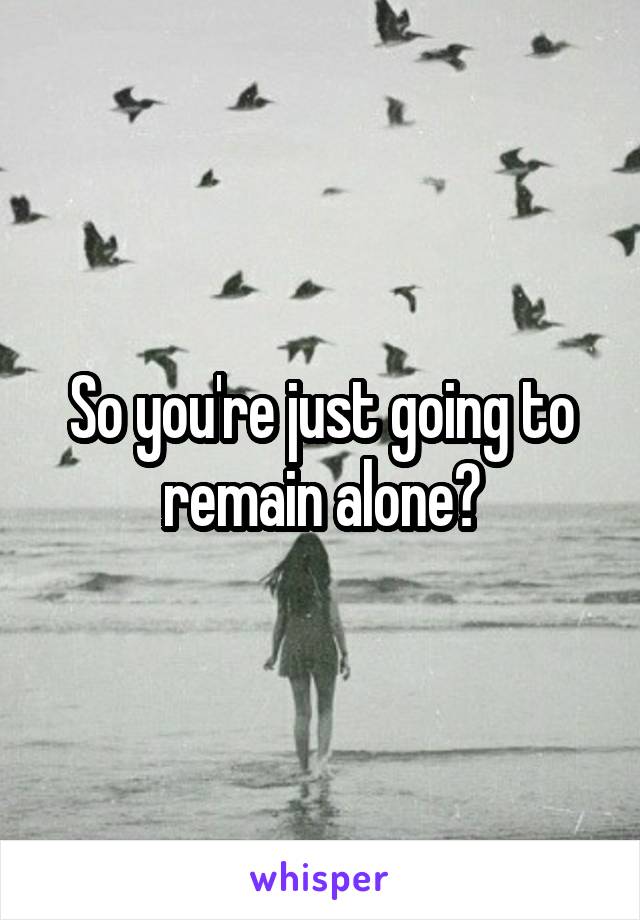 So you're just going to remain alone?