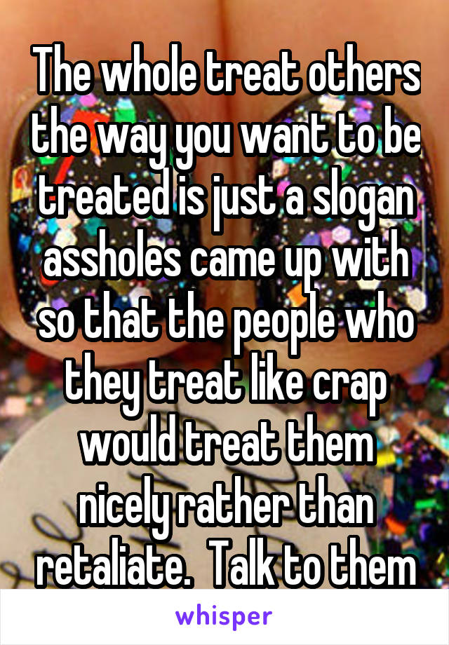 The whole treat others the way you want to be treated is just a slogan assholes came up with so that the people who they treat like crap would treat them nicely rather than retaliate.  Talk to them