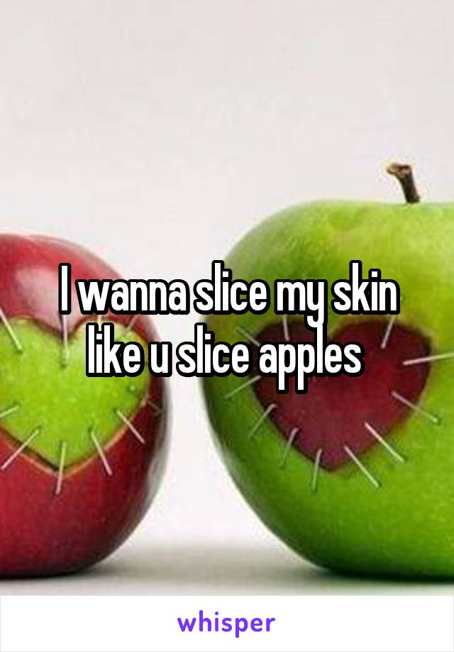 I wanna slice my skin like u slice apples 