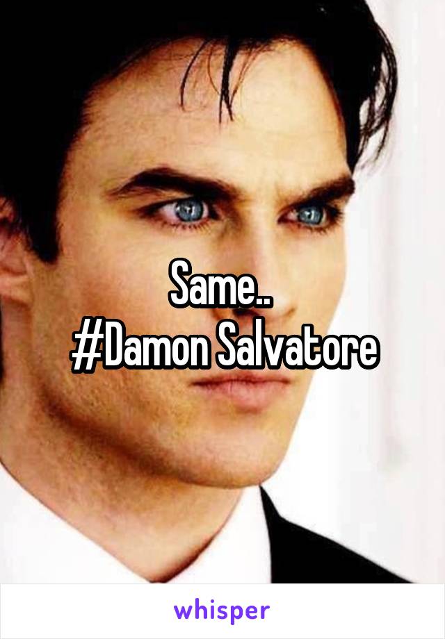 Same.. 
#Damon Salvatore
