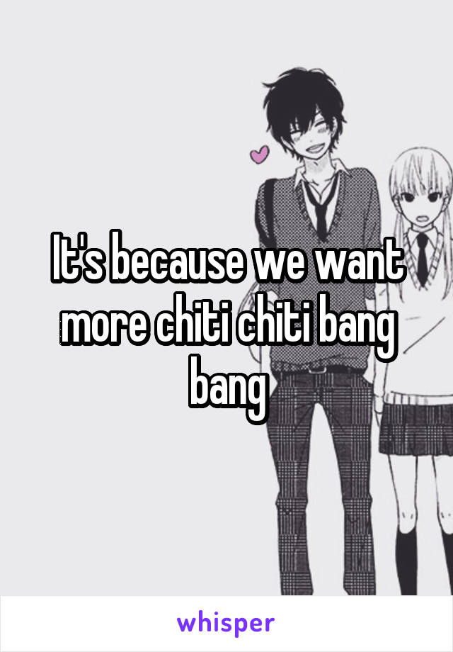 It's because we want more chiti chiti bang bang