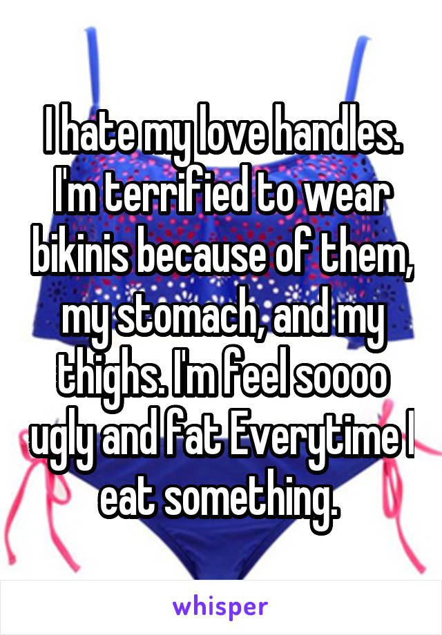 I hate my love handles. I'm terrified to wear bikinis because of them, my stomach, and my thighs. I'm feel soooo ugly and fat Everytime I eat something. 