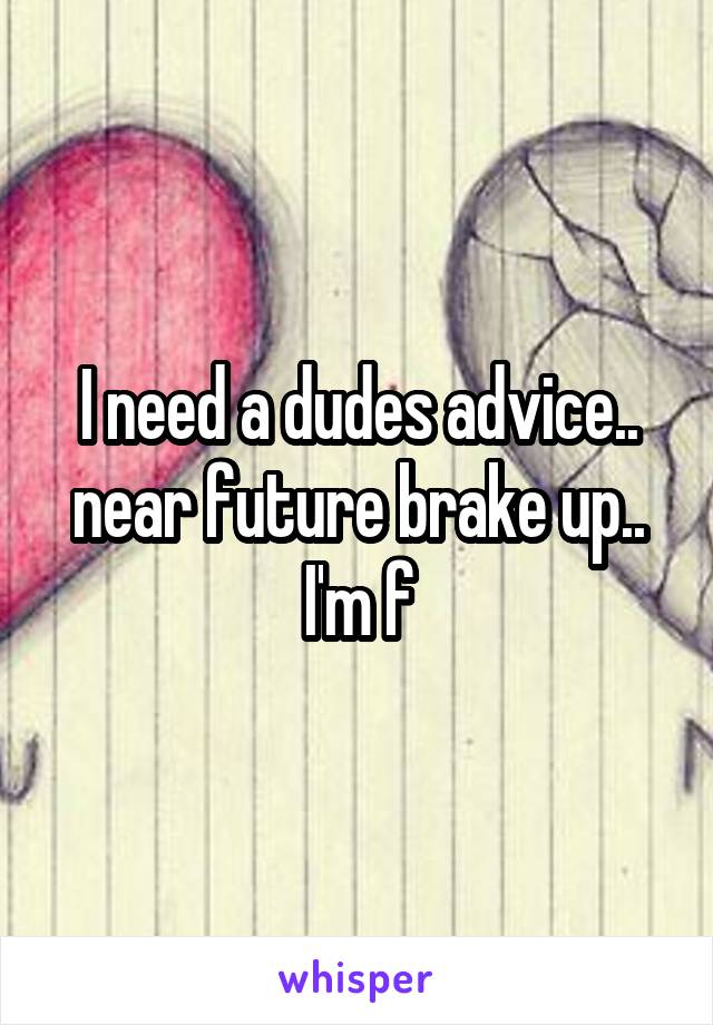 I need a dudes advice.. near future brake up.. I'm f
