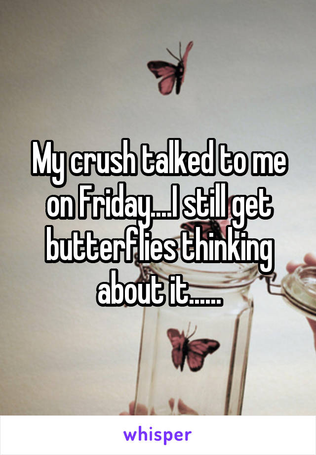 My crush talked to me on Friday....I still get butterflies thinking about it......
