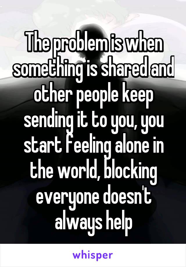 The problem is when something is shared and other people keep sending it to you, you start feeling alone in the world, blocking everyone doesn't always help