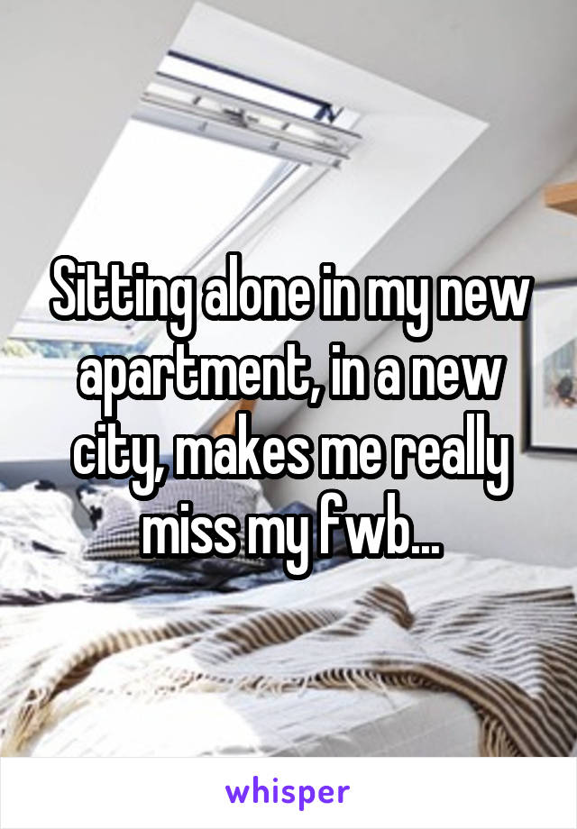 Sitting alone in my new apartment, in a new city, makes me really miss my fwb...