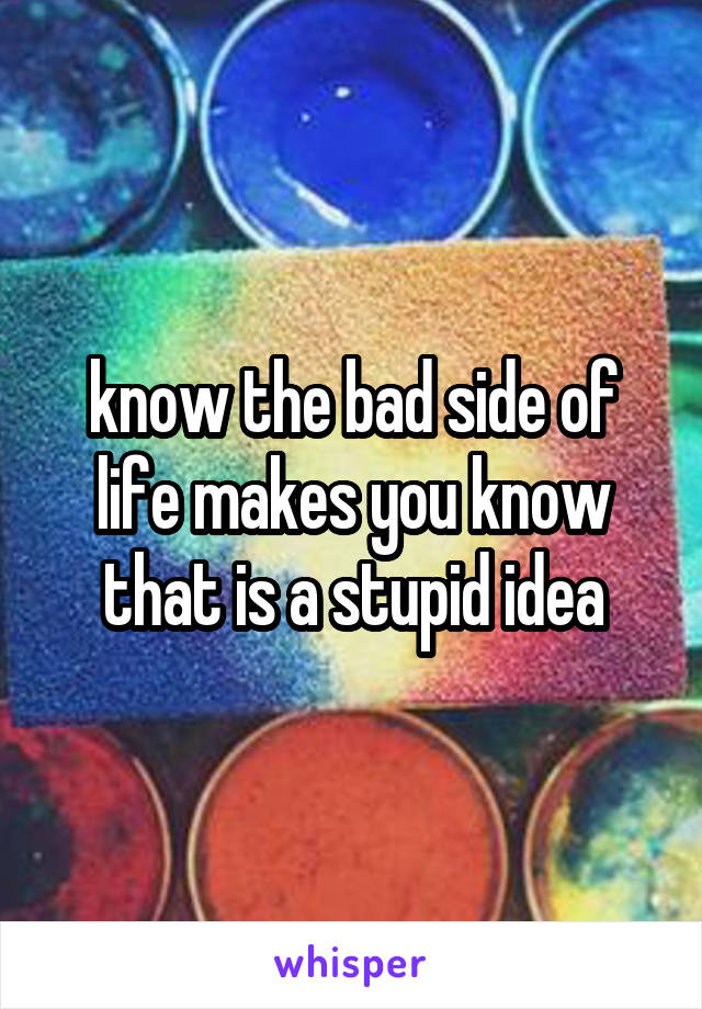 know the bad side of life makes you know that is a stupid idea