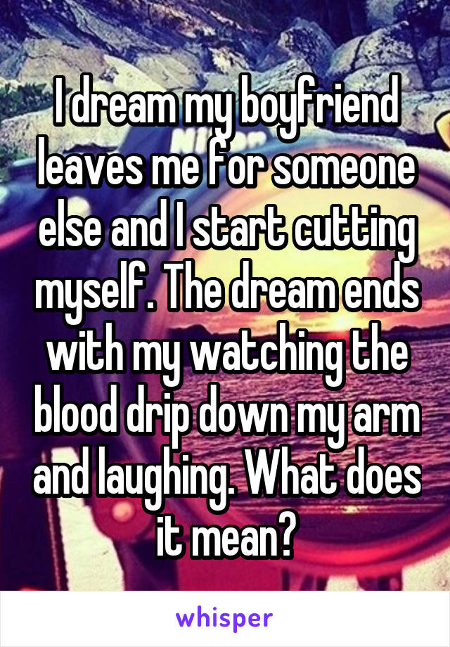I dream my boyfriend leaves me for someone else and I start cutting myself. The dream ends with my watching the blood drip down my arm and laughing. What does it mean?
