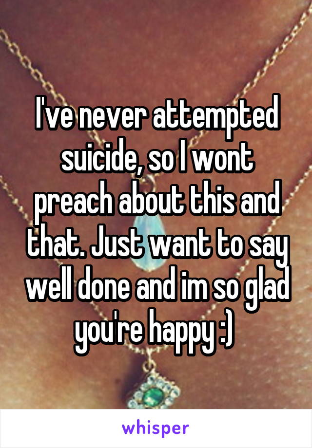 I've never attempted suicide, so I wont preach about this and that. Just want to say well done and im so glad you're happy :) 