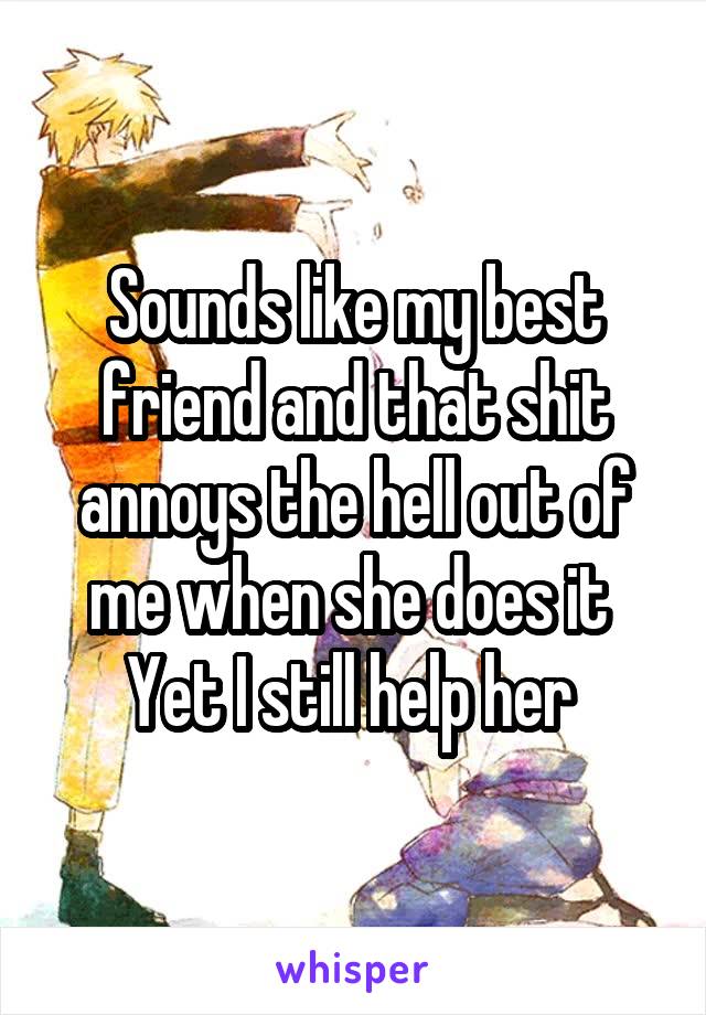 Sounds like my best friend and that shit annoys the hell out of me when she does it 
Yet I still help her 