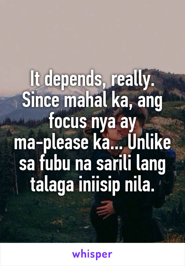 It depends, really. Since mahal ka, ang focus nya ay ma-please ka... Unlike sa fubu na sarili lang talaga iniisip nila.