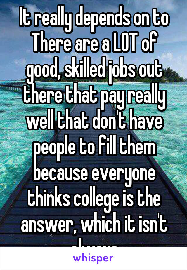 It really depends on to
There are a LOT of good, skilled jobs out there that pay really well that don't have people to fill them because everyone thinks college is the answer, which it isn't always