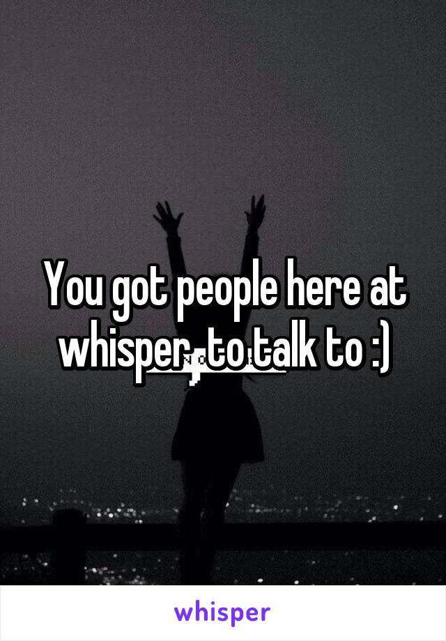 You got people here at whisper  to talk to :)