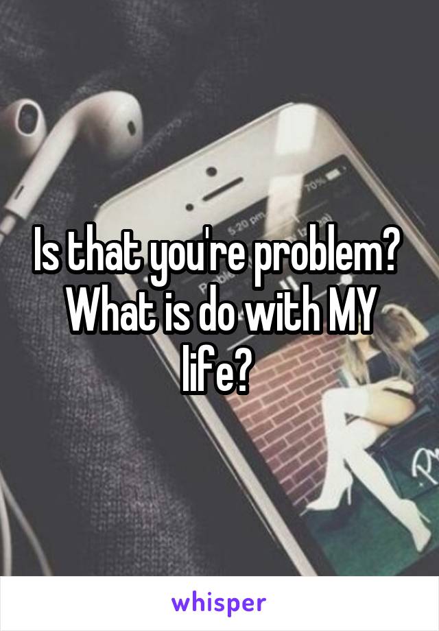 Is that you're problem? 
What is do with MY life? 