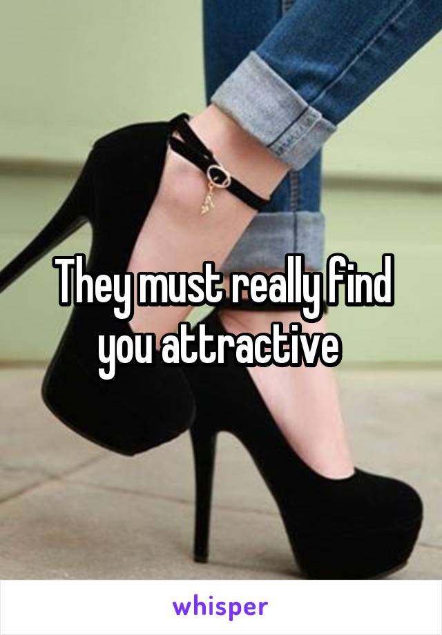 They must really find you attractive 