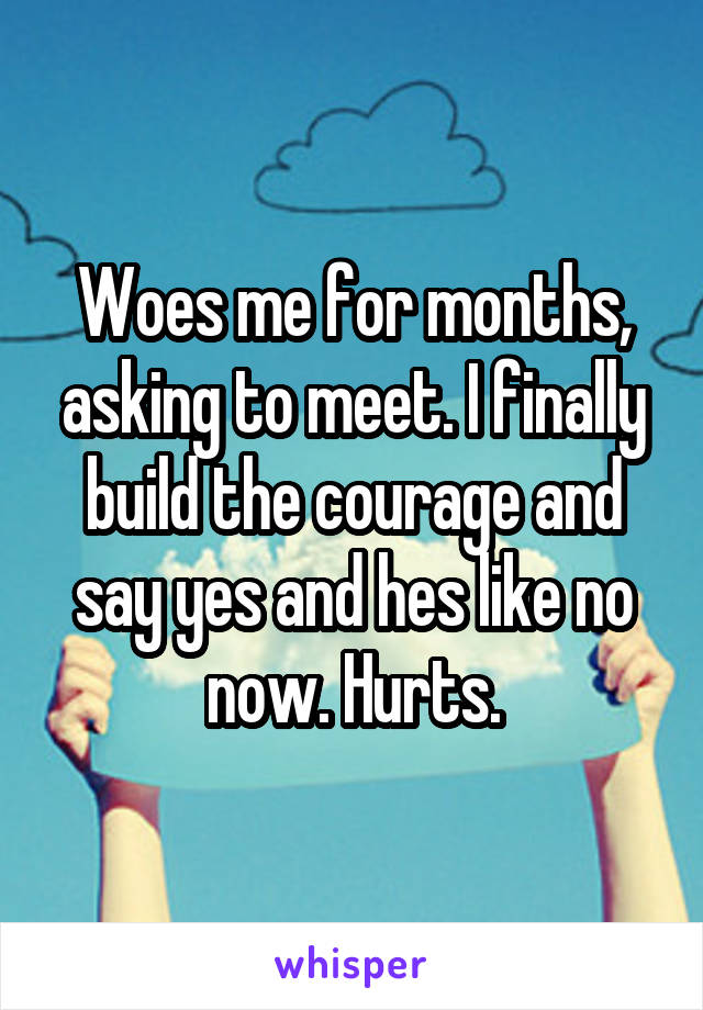 Woes me for months, asking to meet. I finally build the courage and say yes and hes like no now. Hurts.