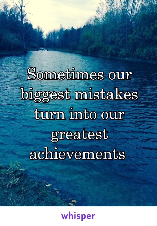 Sometimes our biggest mistakes turn into our greatest achievements 