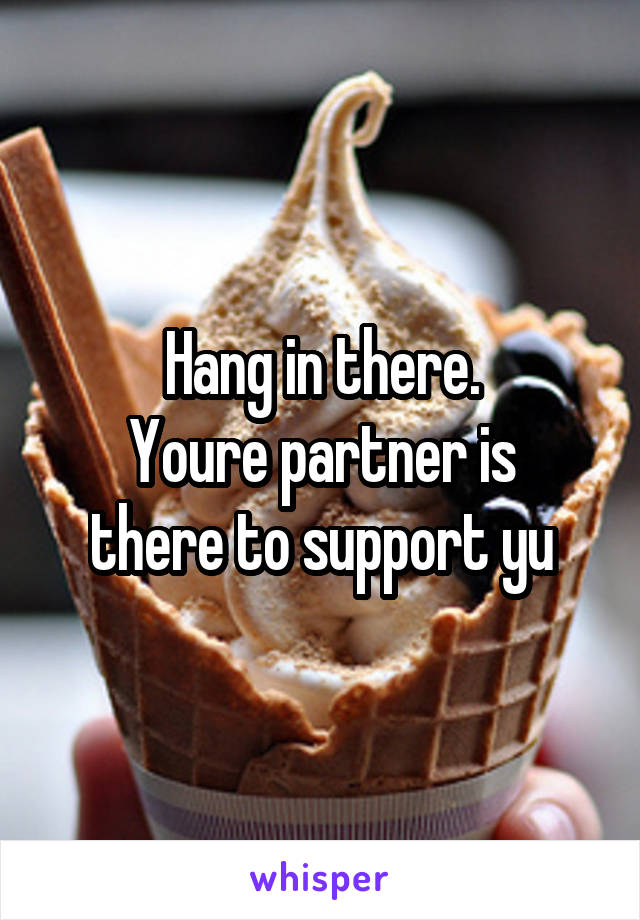 Hang in there.
Youre partner is there to support yu