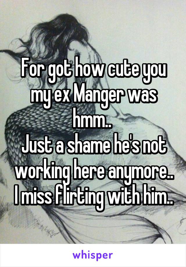 For got how cute you my ex Manger was hmm.. 
Just a shame he's not working here anymore.. I miss flirting with him..