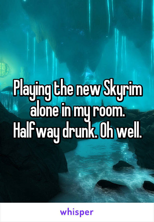 Playing the new Skyrim alone in my room. Halfway drunk. Oh well.