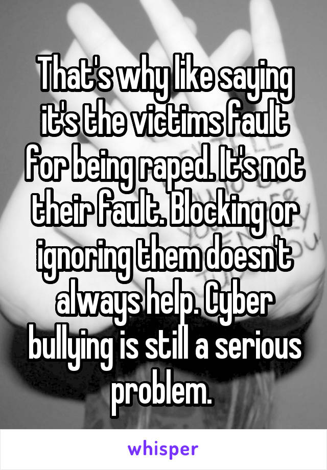 That's why like saying it's the victims fault for being raped. It's not their fault. Blocking or ignoring them doesn't always help. Cyber bullying is still a serious problem. 
